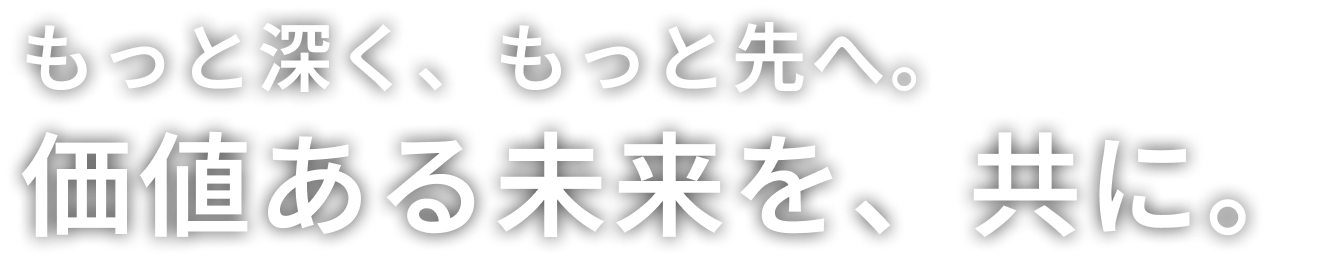 もっと深く、もっと先へ。価値ある未来を、共に。